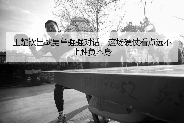 王楚钦出战男单强强对话，这场硬仗看点远不止胜负本身 - YU LE